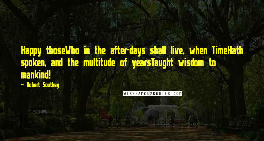 Robert Southey Quotes: Happy thoseWho in the after-days shall live, when TimeHath spoken, and the multitude of yearsTaught wisdom to mankind!