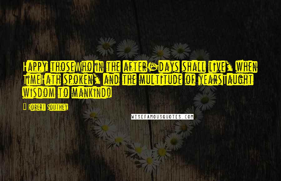 Robert Southey Quotes: Happy thoseWho in the after-days shall live, when TimeHath spoken, and the multitude of yearsTaught wisdom to mankind!