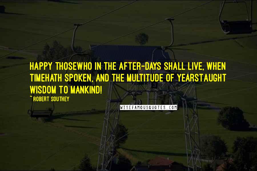 Robert Southey Quotes: Happy thoseWho in the after-days shall live, when TimeHath spoken, and the multitude of yearsTaught wisdom to mankind!