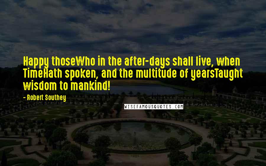 Robert Southey Quotes: Happy thoseWho in the after-days shall live, when TimeHath spoken, and the multitude of yearsTaught wisdom to mankind!