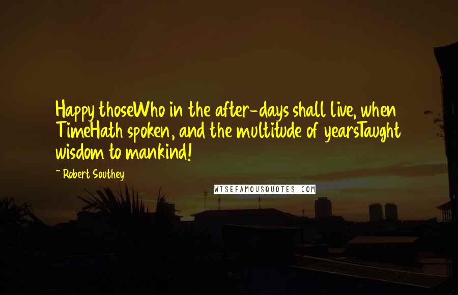 Robert Southey Quotes: Happy thoseWho in the after-days shall live, when TimeHath spoken, and the multitude of yearsTaught wisdom to mankind!