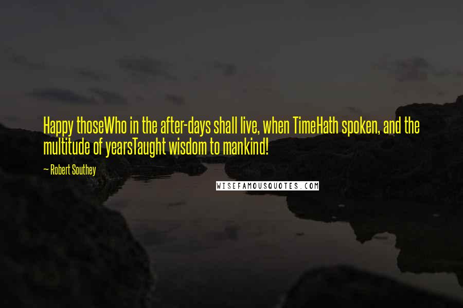 Robert Southey Quotes: Happy thoseWho in the after-days shall live, when TimeHath spoken, and the multitude of yearsTaught wisdom to mankind!