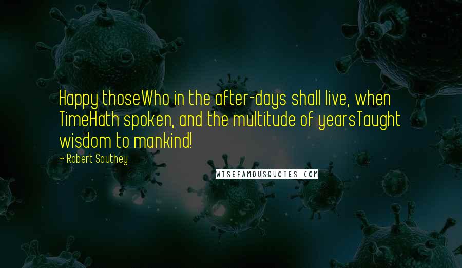 Robert Southey Quotes: Happy thoseWho in the after-days shall live, when TimeHath spoken, and the multitude of yearsTaught wisdom to mankind!