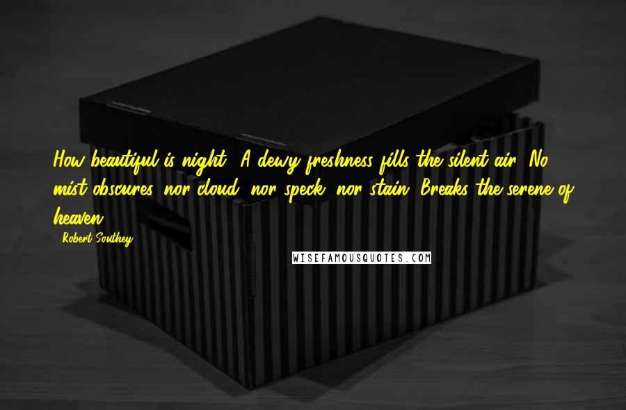 Robert Southey Quotes: How beautiful is night! A dewy freshness fills the silent air; No mist obscures, nor cloud, nor speck, nor stain, Breaks the serene of heaven.