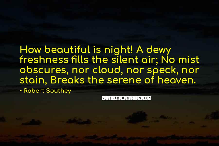 Robert Southey Quotes: How beautiful is night! A dewy freshness fills the silent air; No mist obscures, nor cloud, nor speck, nor stain, Breaks the serene of heaven.