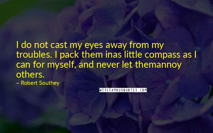 Robert Southey Quotes: I do not cast my eyes away from my troubles. I pack them inas little compass as I can for myself, and never let themannoy others.