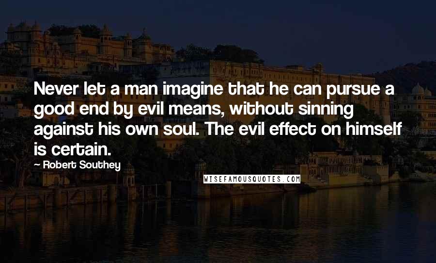 Robert Southey Quotes: Never let a man imagine that he can pursue a good end by evil means, without sinning against his own soul. The evil effect on himself is certain.