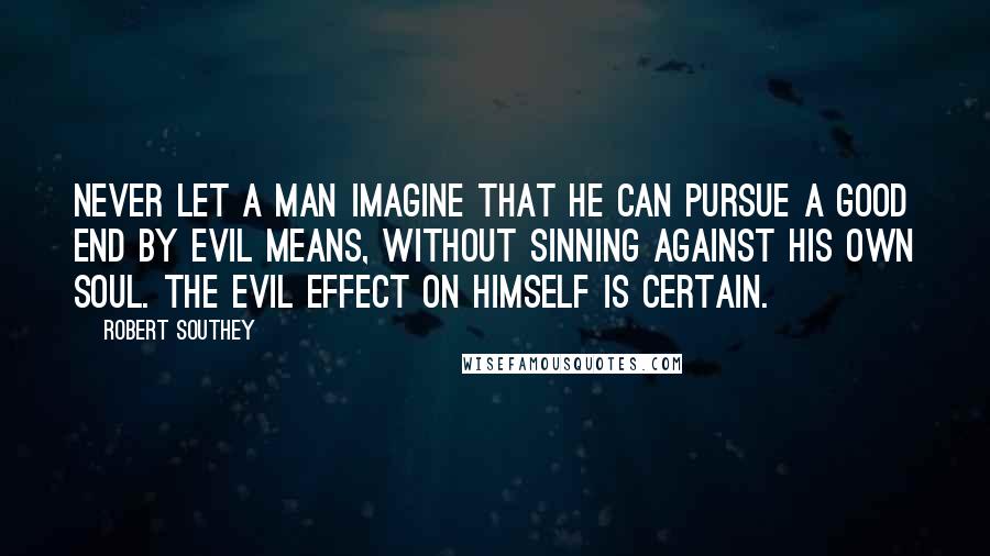 Robert Southey Quotes: Never let a man imagine that he can pursue a good end by evil means, without sinning against his own soul. The evil effect on himself is certain.