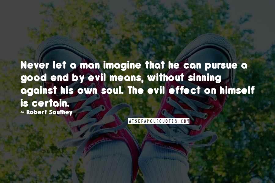 Robert Southey Quotes: Never let a man imagine that he can pursue a good end by evil means, without sinning against his own soul. The evil effect on himself is certain.