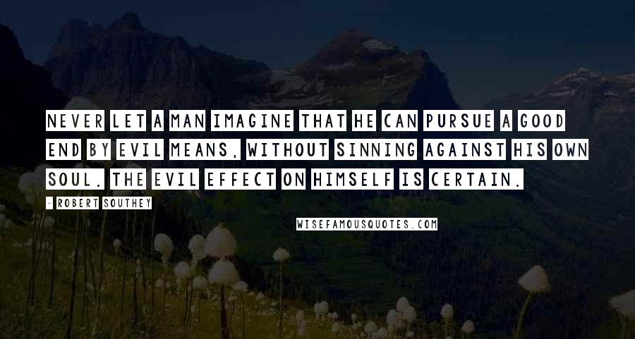Robert Southey Quotes: Never let a man imagine that he can pursue a good end by evil means, without sinning against his own soul. The evil effect on himself is certain.