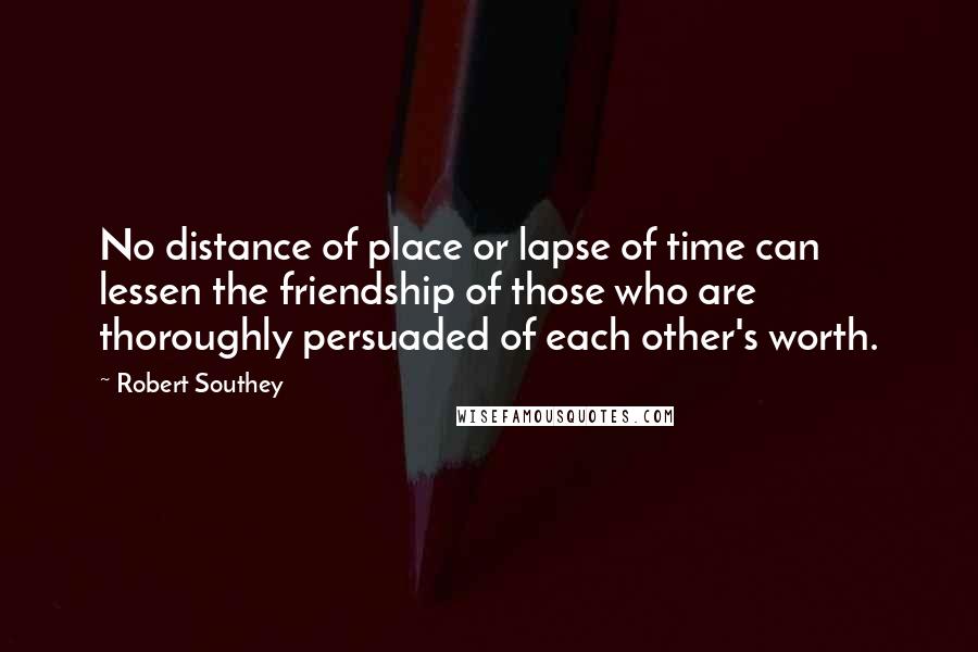 Robert Southey Quotes: No distance of place or lapse of time can lessen the friendship of those who are thoroughly persuaded of each other's worth.