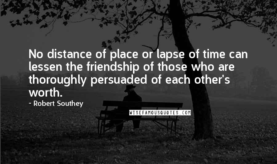 Robert Southey Quotes: No distance of place or lapse of time can lessen the friendship of those who are thoroughly persuaded of each other's worth.