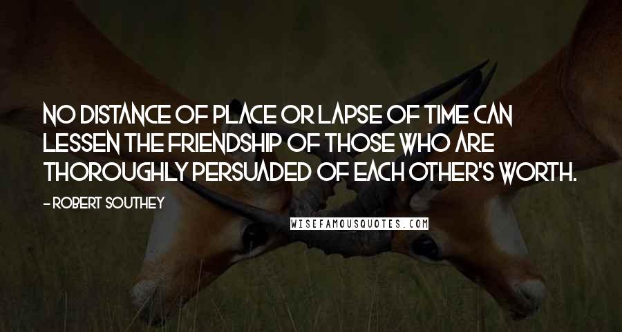 Robert Southey Quotes: No distance of place or lapse of time can lessen the friendship of those who are thoroughly persuaded of each other's worth.