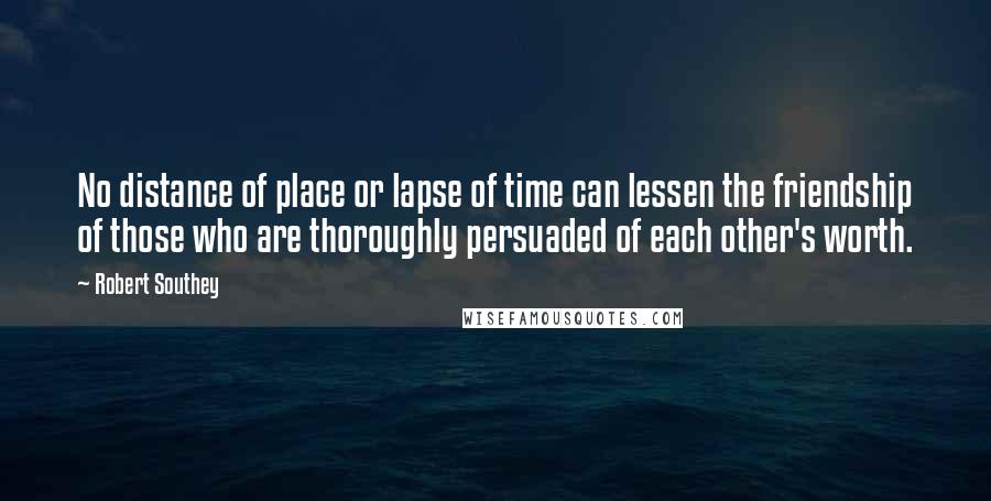 Robert Southey Quotes: No distance of place or lapse of time can lessen the friendship of those who are thoroughly persuaded of each other's worth.