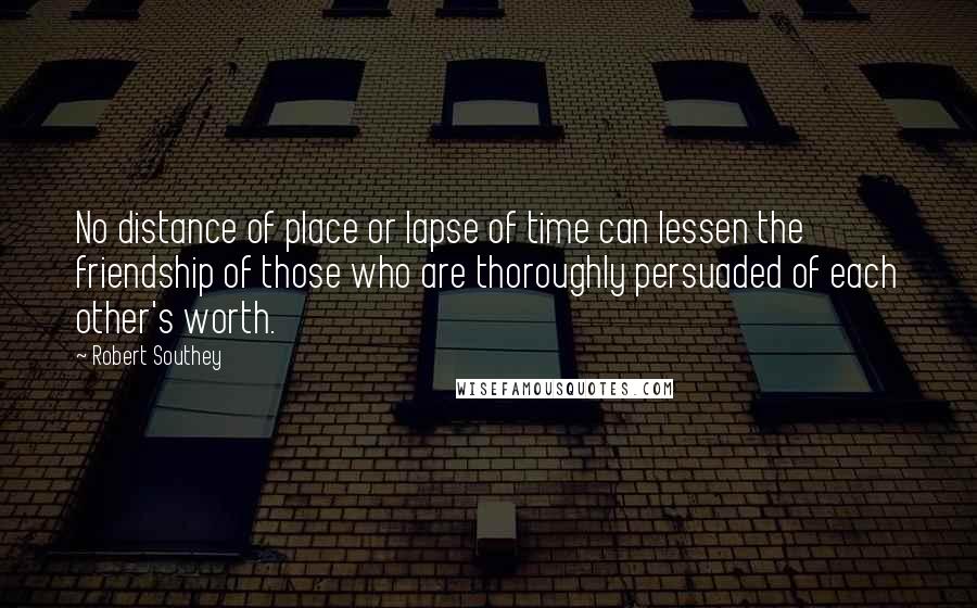 Robert Southey Quotes: No distance of place or lapse of time can lessen the friendship of those who are thoroughly persuaded of each other's worth.