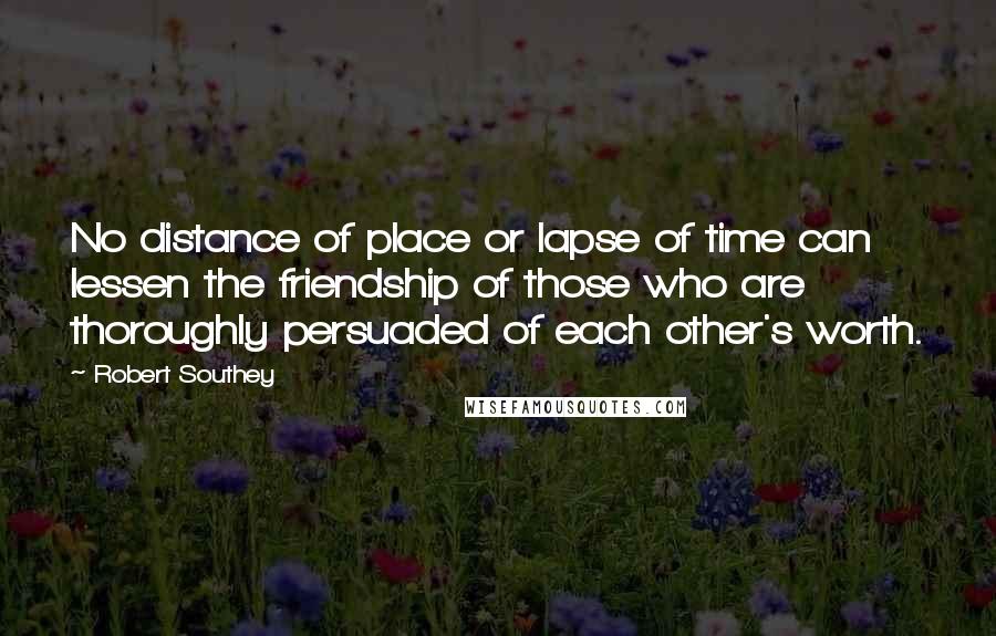 Robert Southey Quotes: No distance of place or lapse of time can lessen the friendship of those who are thoroughly persuaded of each other's worth.