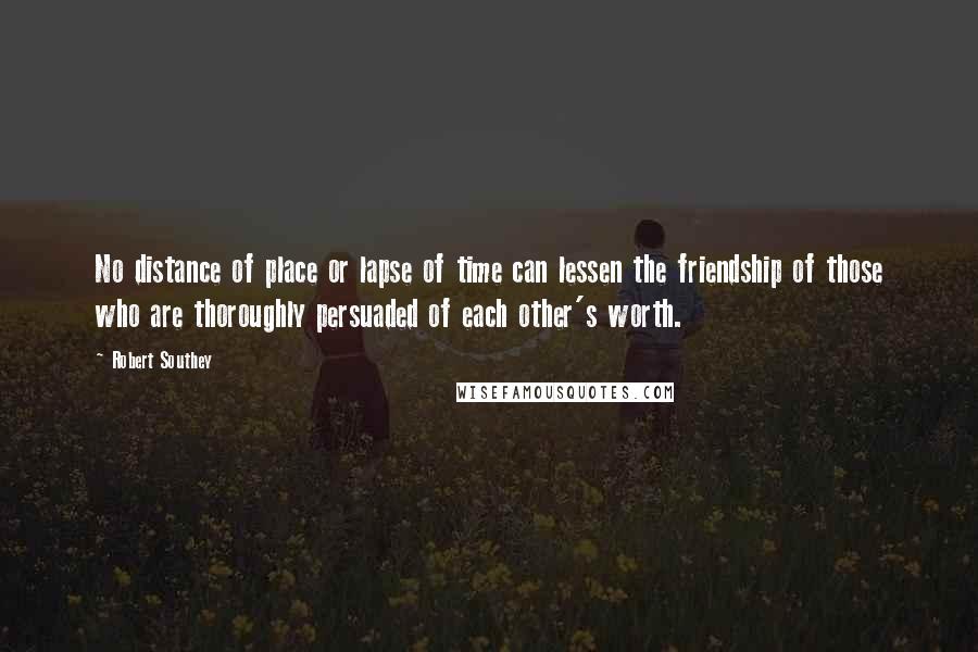 Robert Southey Quotes: No distance of place or lapse of time can lessen the friendship of those who are thoroughly persuaded of each other's worth.