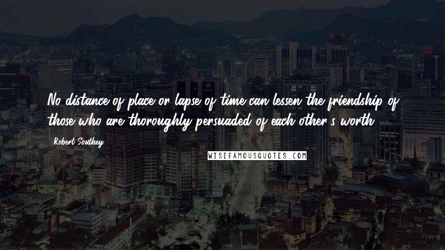 Robert Southey Quotes: No distance of place or lapse of time can lessen the friendship of those who are thoroughly persuaded of each other's worth.