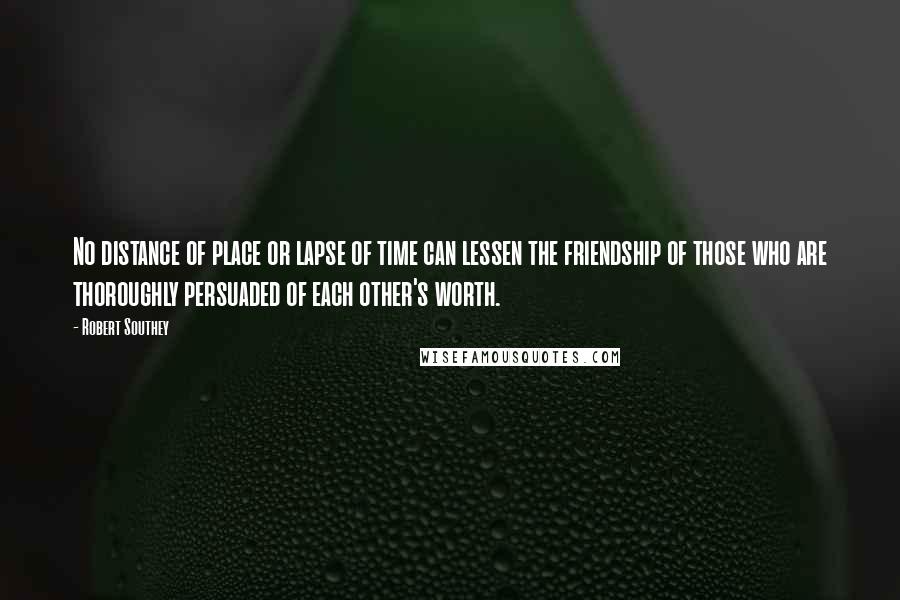 Robert Southey Quotes: No distance of place or lapse of time can lessen the friendship of those who are thoroughly persuaded of each other's worth.