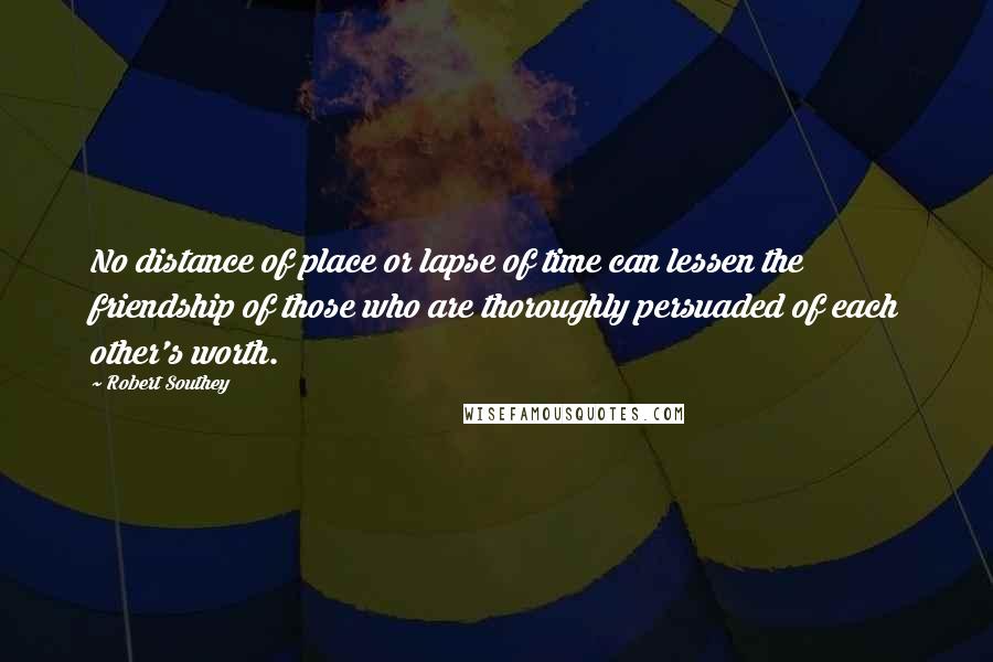 Robert Southey Quotes: No distance of place or lapse of time can lessen the friendship of those who are thoroughly persuaded of each other's worth.