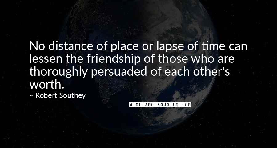 Robert Southey Quotes: No distance of place or lapse of time can lessen the friendship of those who are thoroughly persuaded of each other's worth.