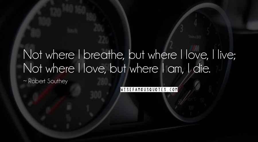 Robert Southey Quotes: Not where I breathe, but where I love, I live; Not where I love, but where I am, I die.