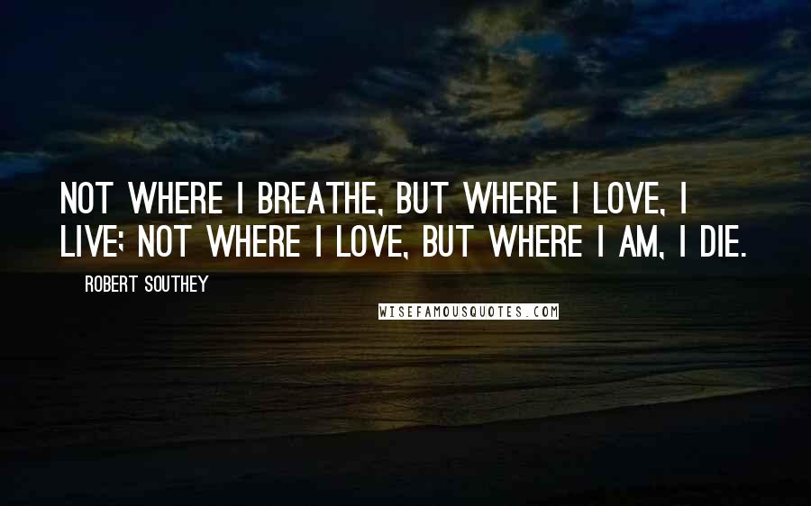 Robert Southey Quotes: Not where I breathe, but where I love, I live; Not where I love, but where I am, I die.