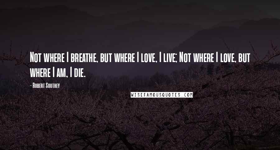 Robert Southey Quotes: Not where I breathe, but where I love, I live; Not where I love, but where I am, I die.