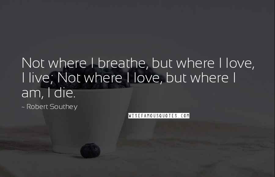 Robert Southey Quotes: Not where I breathe, but where I love, I live; Not where I love, but where I am, I die.