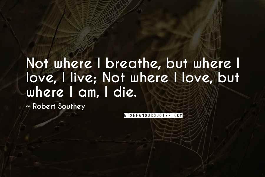 Robert Southey Quotes: Not where I breathe, but where I love, I live; Not where I love, but where I am, I die.