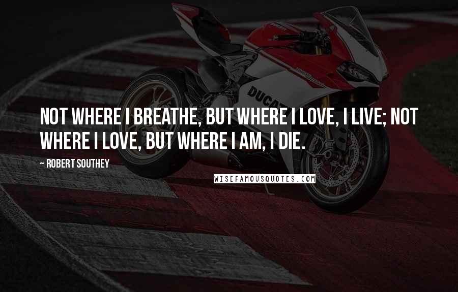 Robert Southey Quotes: Not where I breathe, but where I love, I live; Not where I love, but where I am, I die.