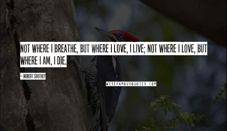 Robert Southey Quotes: Not where I breathe, but where I love, I live; Not where I love, but where I am, I die.