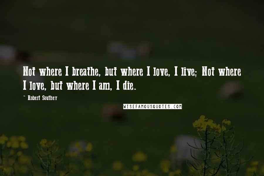 Robert Southey Quotes: Not where I breathe, but where I love, I live; Not where I love, but where I am, I die.