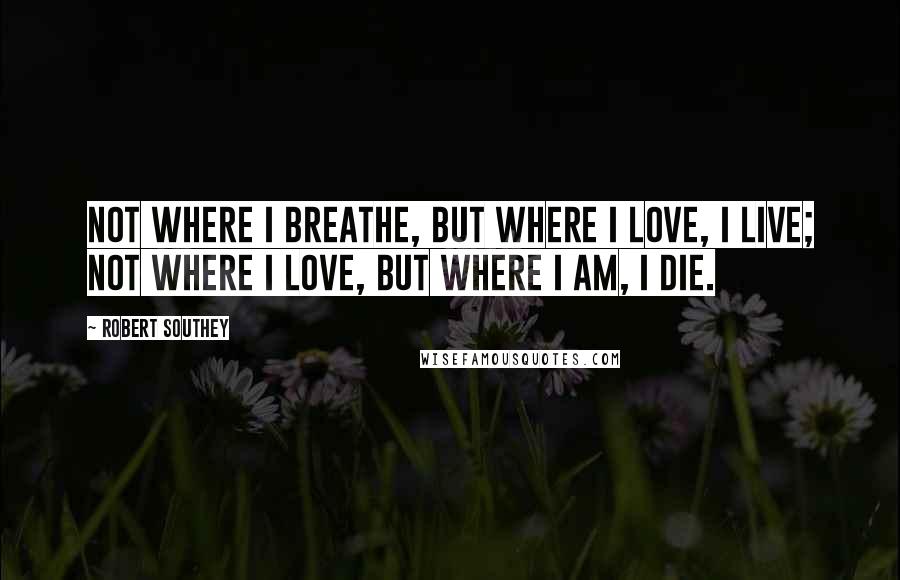 Robert Southey Quotes: Not where I breathe, but where I love, I live; Not where I love, but where I am, I die.