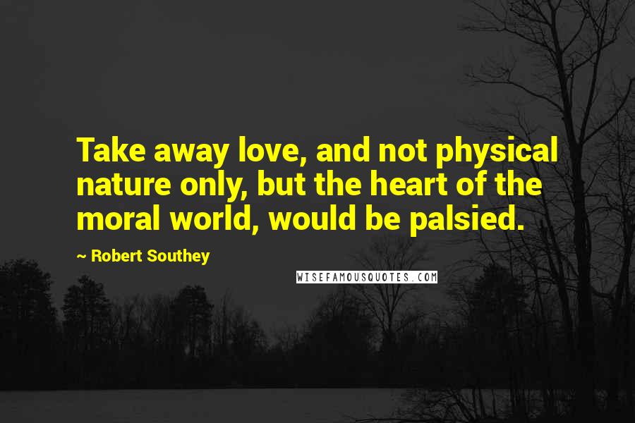 Robert Southey Quotes: Take away love, and not physical nature only, but the heart of the moral world, would be palsied.