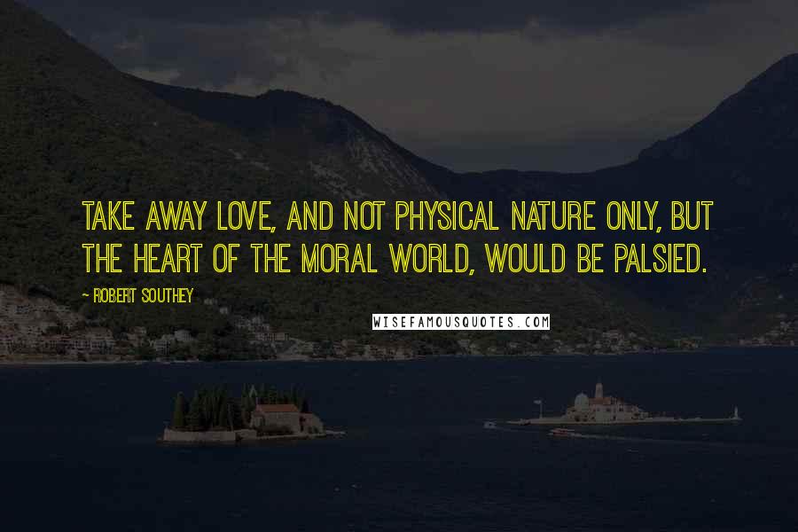 Robert Southey Quotes: Take away love, and not physical nature only, but the heart of the moral world, would be palsied.