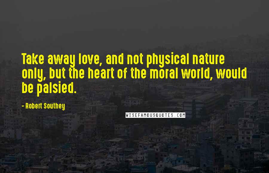 Robert Southey Quotes: Take away love, and not physical nature only, but the heart of the moral world, would be palsied.