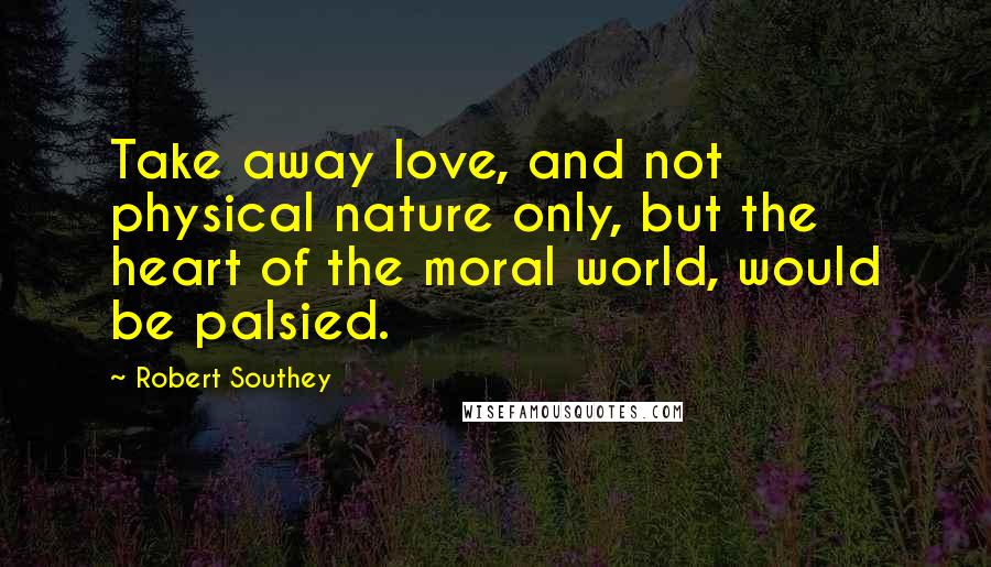 Robert Southey Quotes: Take away love, and not physical nature only, but the heart of the moral world, would be palsied.