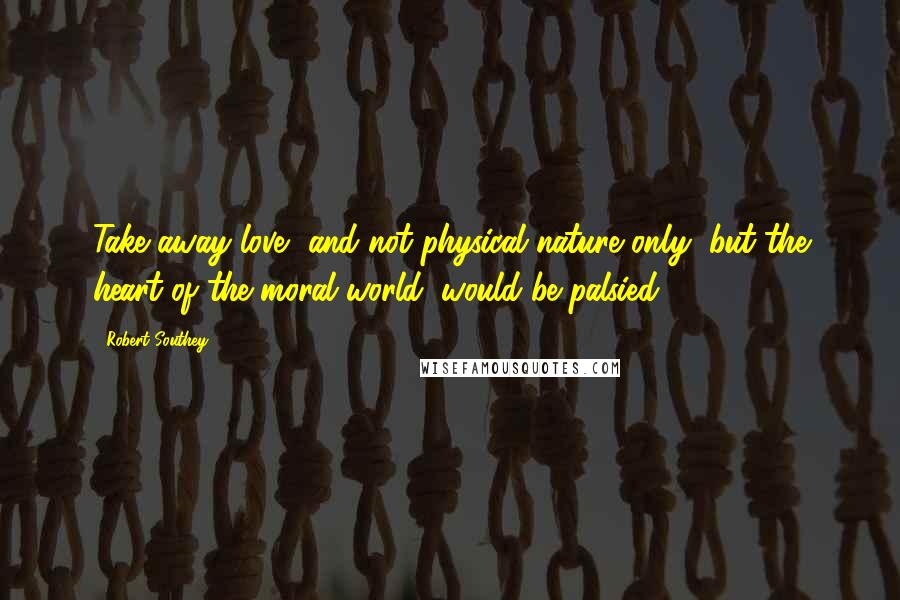 Robert Southey Quotes: Take away love, and not physical nature only, but the heart of the moral world, would be palsied.