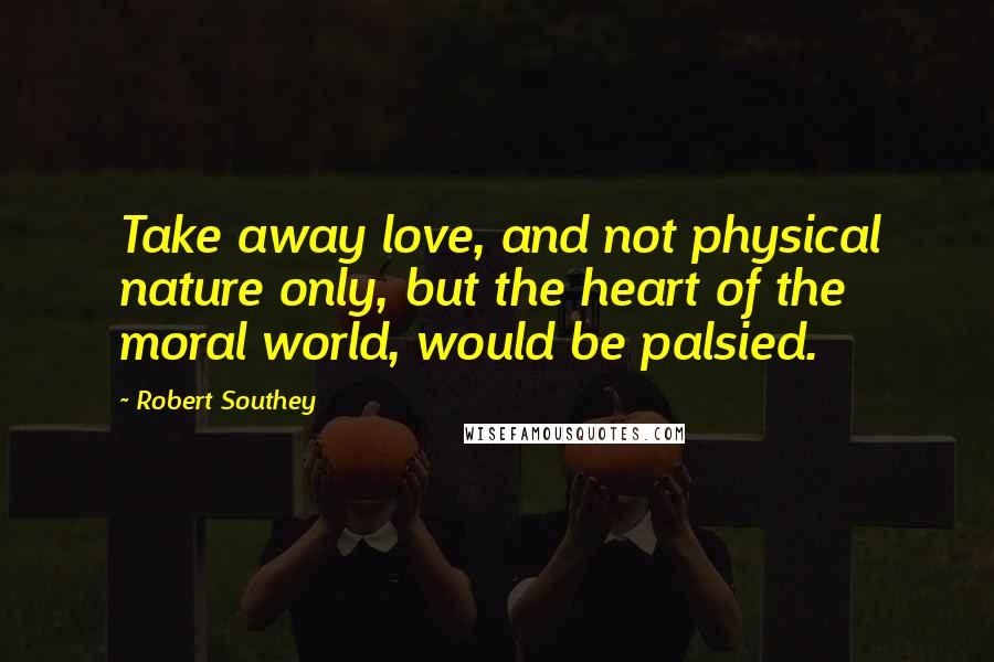 Robert Southey Quotes: Take away love, and not physical nature only, but the heart of the moral world, would be palsied.