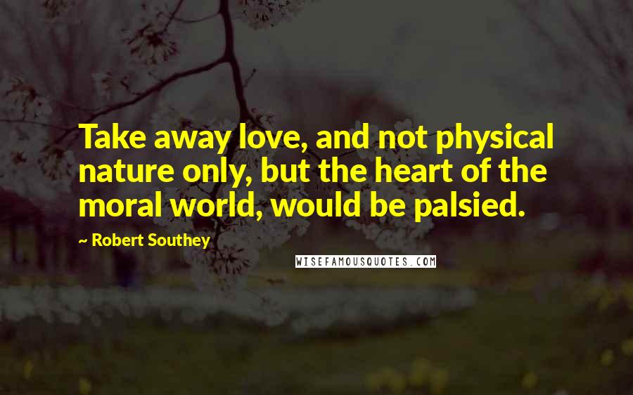 Robert Southey Quotes: Take away love, and not physical nature only, but the heart of the moral world, would be palsied.