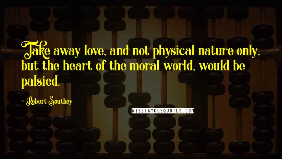 Robert Southey Quotes: Take away love, and not physical nature only, but the heart of the moral world, would be palsied.