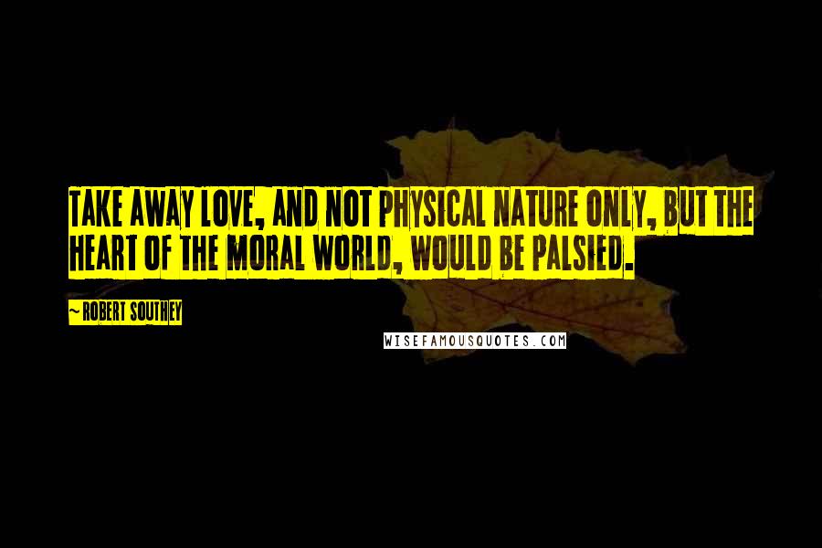 Robert Southey Quotes: Take away love, and not physical nature only, but the heart of the moral world, would be palsied.