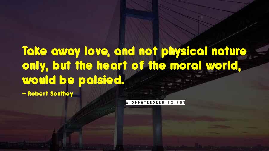 Robert Southey Quotes: Take away love, and not physical nature only, but the heart of the moral world, would be palsied.