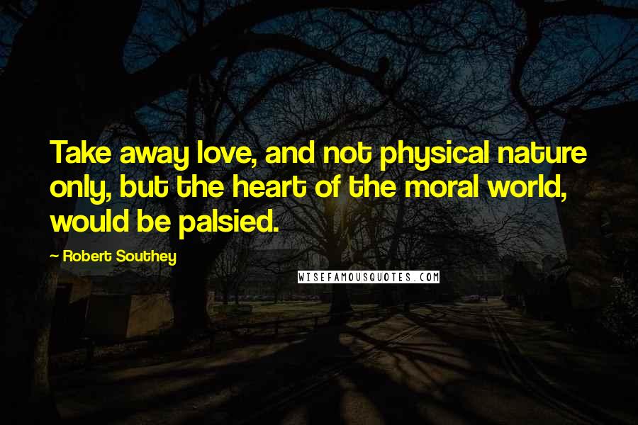 Robert Southey Quotes: Take away love, and not physical nature only, but the heart of the moral world, would be palsied.