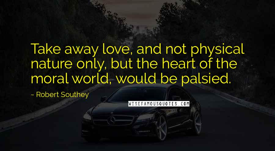 Robert Southey Quotes: Take away love, and not physical nature only, but the heart of the moral world, would be palsied.