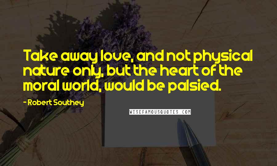 Robert Southey Quotes: Take away love, and not physical nature only, but the heart of the moral world, would be palsied.