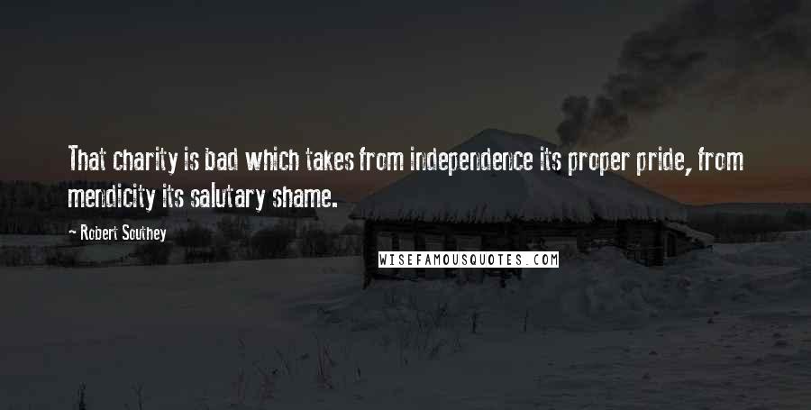 Robert Southey Quotes: That charity is bad which takes from independence its proper pride, from mendicity its salutary shame.