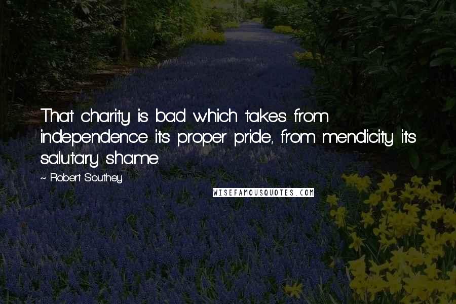 Robert Southey Quotes: That charity is bad which takes from independence its proper pride, from mendicity its salutary shame.