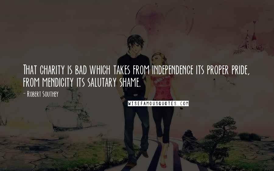 Robert Southey Quotes: That charity is bad which takes from independence its proper pride, from mendicity its salutary shame.